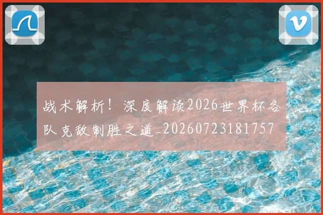 战术解析!深度解读2026世界杯各队克敌制胜之道_20260723181757