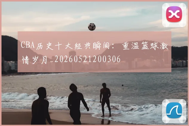 CBA历史十大经典瞬间：重温篮球激情岁月_20260521200306