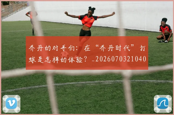 乔丹的对手们：在“乔丹时代”打球是怎样的体验？_20260703210409_20260716192356