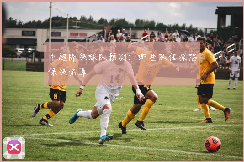 中超降级球队预测：哪些队伍深陷保级泥潭