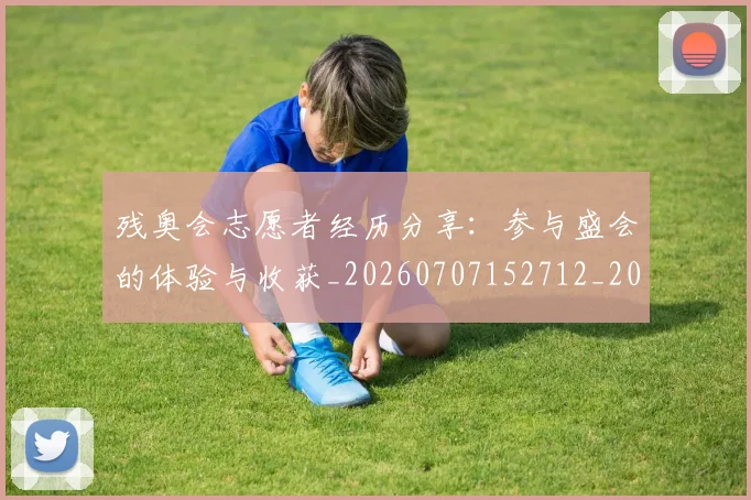 残奥会志愿者经历分享:参与盛会的体验与收获_20260707152712_20260801170601