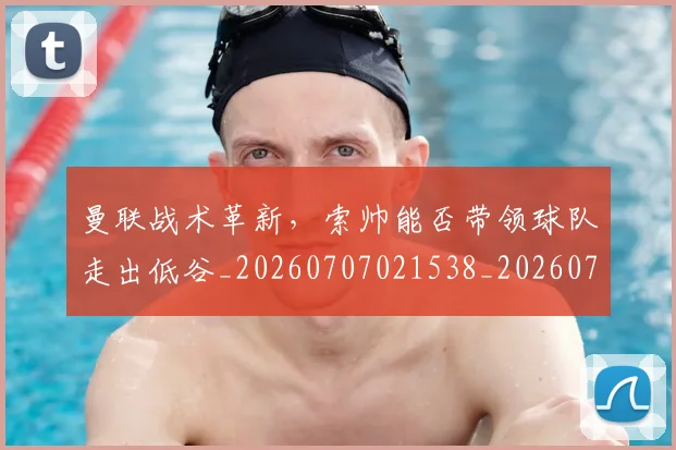 曼联战术革新,索帅能否带领球队走出低谷_20260707021538_20260731173454