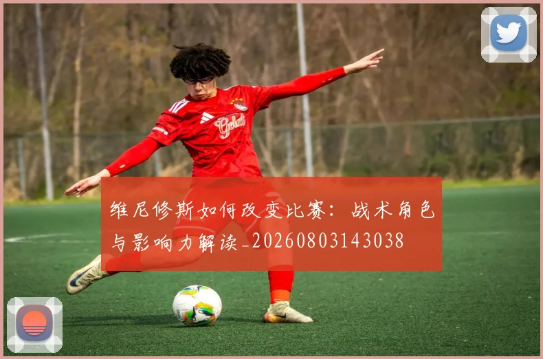 维尼修斯如何改变比赛:战术角色与影响力解读_20260803143038