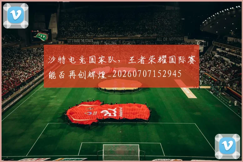沙特电竞国家队，王者荣耀国际赛能否再创辉煌_20260707152945
