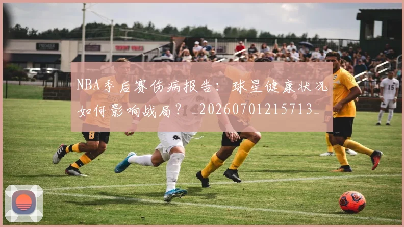 NBA季后赛伤病报告：球星健康状况如何影响战局？_20260701215713_20260714210613