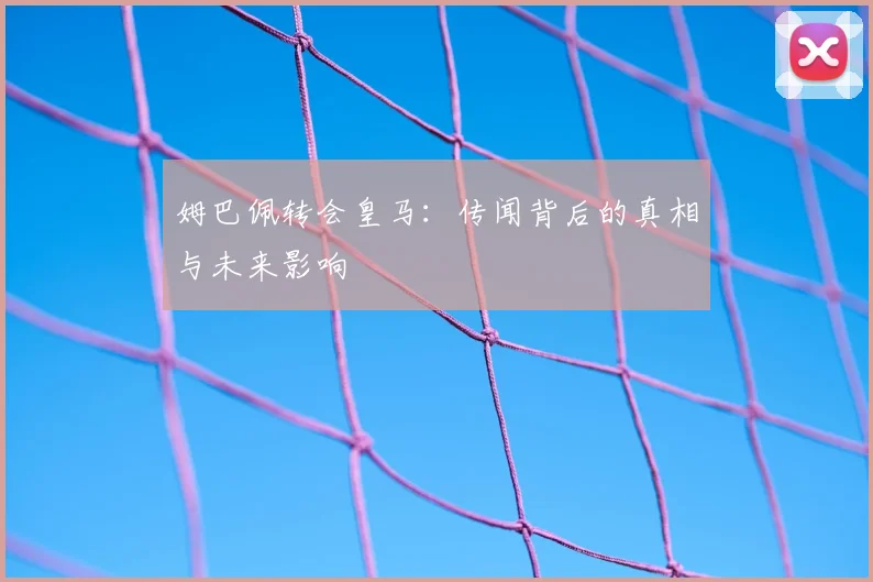 姆巴佩转会皇马：传闻背后的真相与未来影响