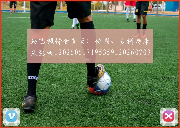 姆巴佩转会皇马：传闻、分析与未来影响_20260617195359_20260703232253