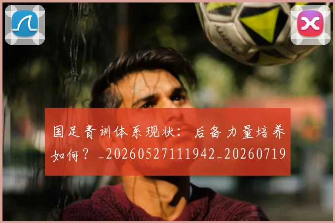 国足青训体系现状:后备力量培养如何?_20260527111942_20260719165607