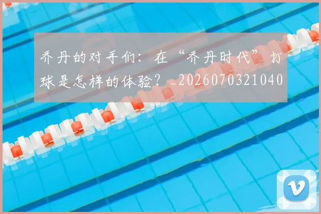 乔丹的对手们：在“乔丹时代”打球是怎样的体验？_20260703210409_20260716192356