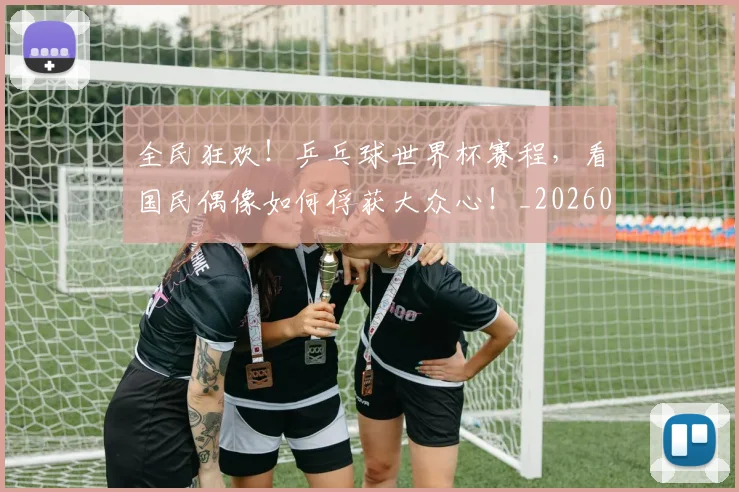 全民狂欢!乒乓球世界杯赛程,看国民偶像如何俘获大众心!_20260703214402