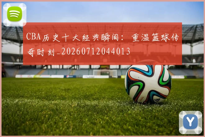 CBA历史十大经典瞬间：重温篮球传奇时刻_20260712044013
