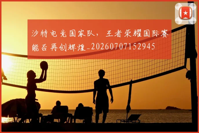 沙特电竞国家队，王者荣耀国际赛能否再创辉煌_20260707152945