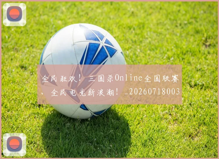 全民狂欢！三国杀Online全国联赛，全民电竞新浪潮！_20260718003909