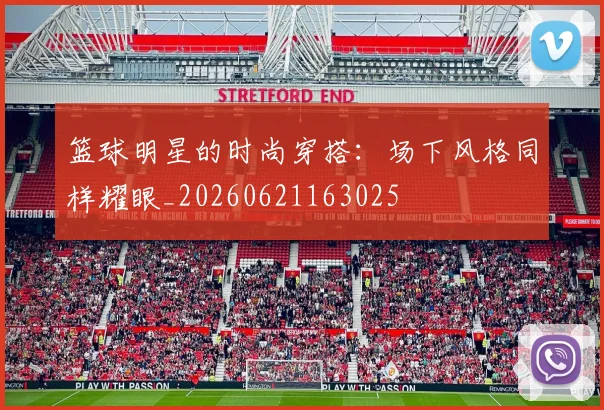 篮球明星的时尚穿搭：场下风格同样耀眼_20260621163025