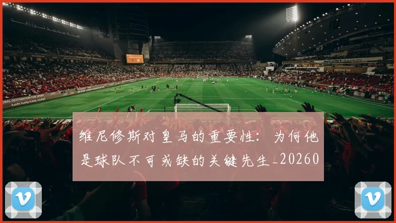 维尼修斯对皇马的重要性：为何他是球队不可或缺的关键先生_20260708201450