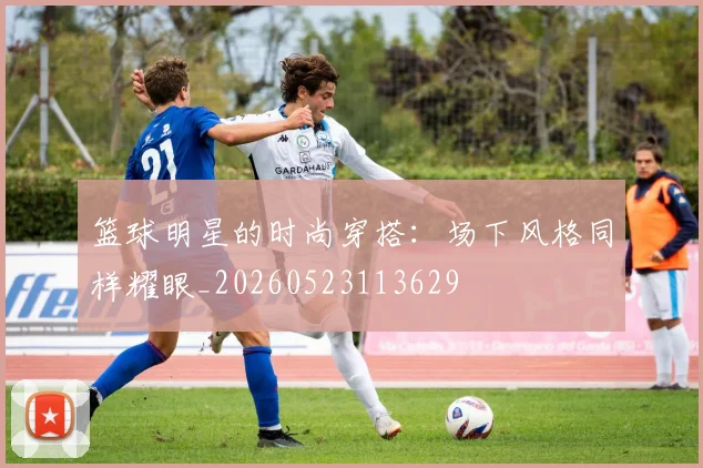 篮球明星的时尚穿搭:场下风格同样耀眼_20260523113629