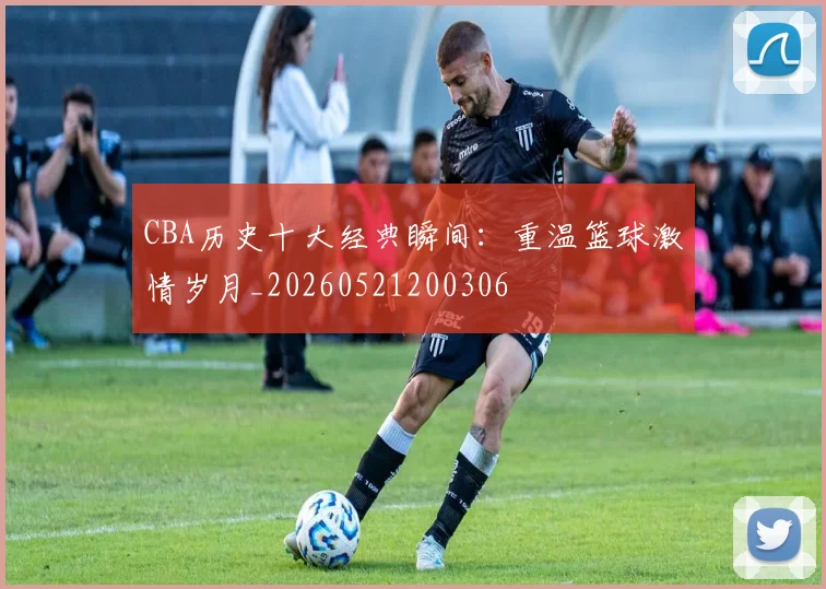 CBA历史十大经典瞬间:重温篮球激情岁月_20260521200306